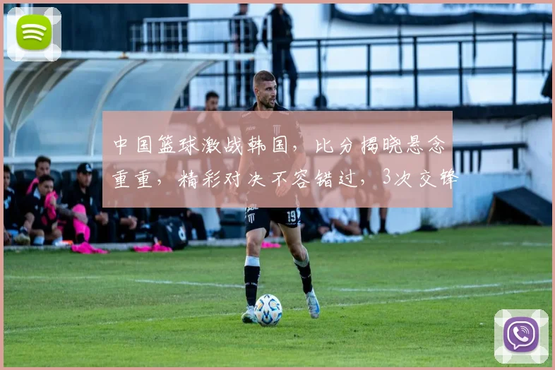 中国篮球激战韩国，比分揭晓悬念重重，精彩对决不容错过，3次交锋谁将问鼎