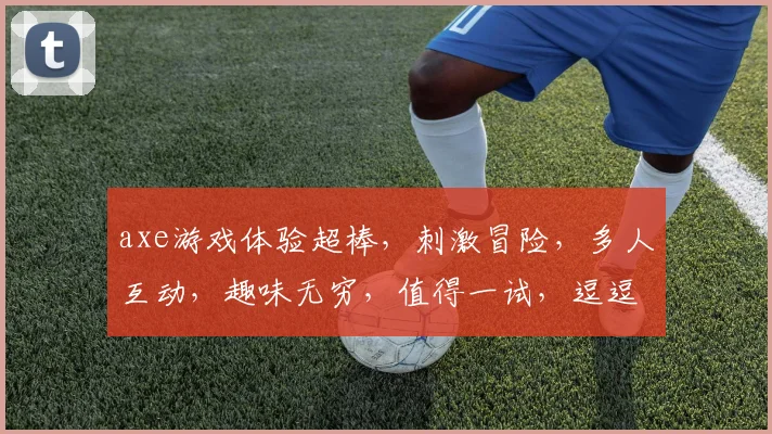 axe游戏体验超棒，刺激冒险，多人互动，趣味无穷，值得一试，逗逗逗