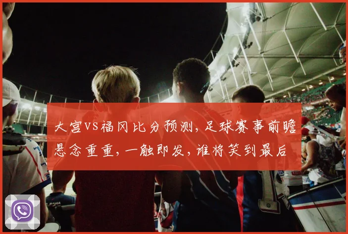 大宫vs福冈比分预测,足球赛事前瞻悬念重重,一触即发,谁将笑到最后