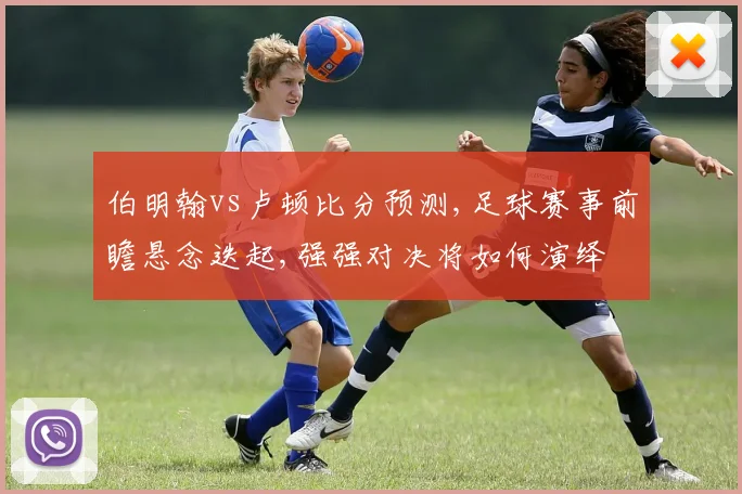 伯明翰vs卢顿比分预测,足球赛事前瞻悬念迭起,强强对决将如何演绎